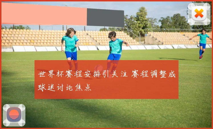 世界杯赛程安排引关注 赛程调整成球迷讨论焦点