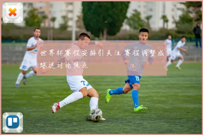 世界杯赛程安排引关注 赛程调整成球迷讨论焦点