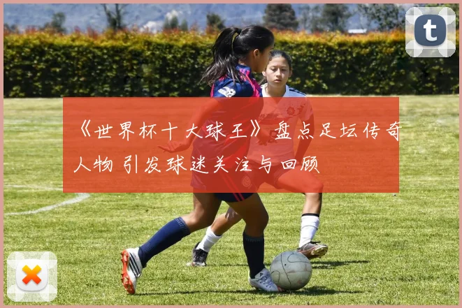 《世界杯十大球王》盘点足坛传奇人物 引发球迷关注与回顾