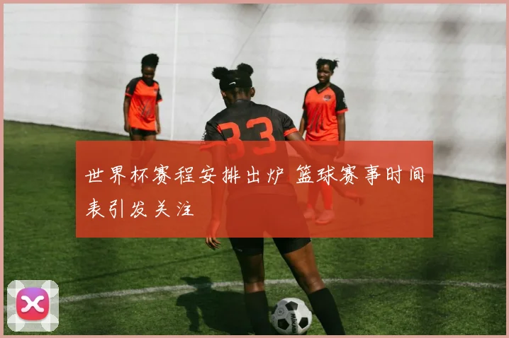 世界杯赛程安排出炉 篮球赛事时间表引发关注